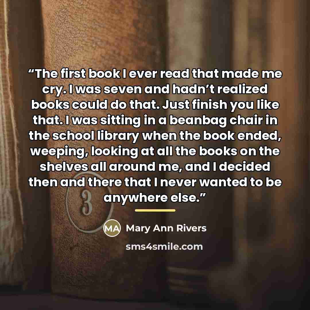 “The first book I ever read that made me cry. I was seven and hadn’t realized books could do that. Just finish you like that. I was sitting in a beanbag chair in the school library when the book ended, weeping, looking at all the books on the shelves all around me, and I decided then and there that…” quote by Mary Ann Rivers