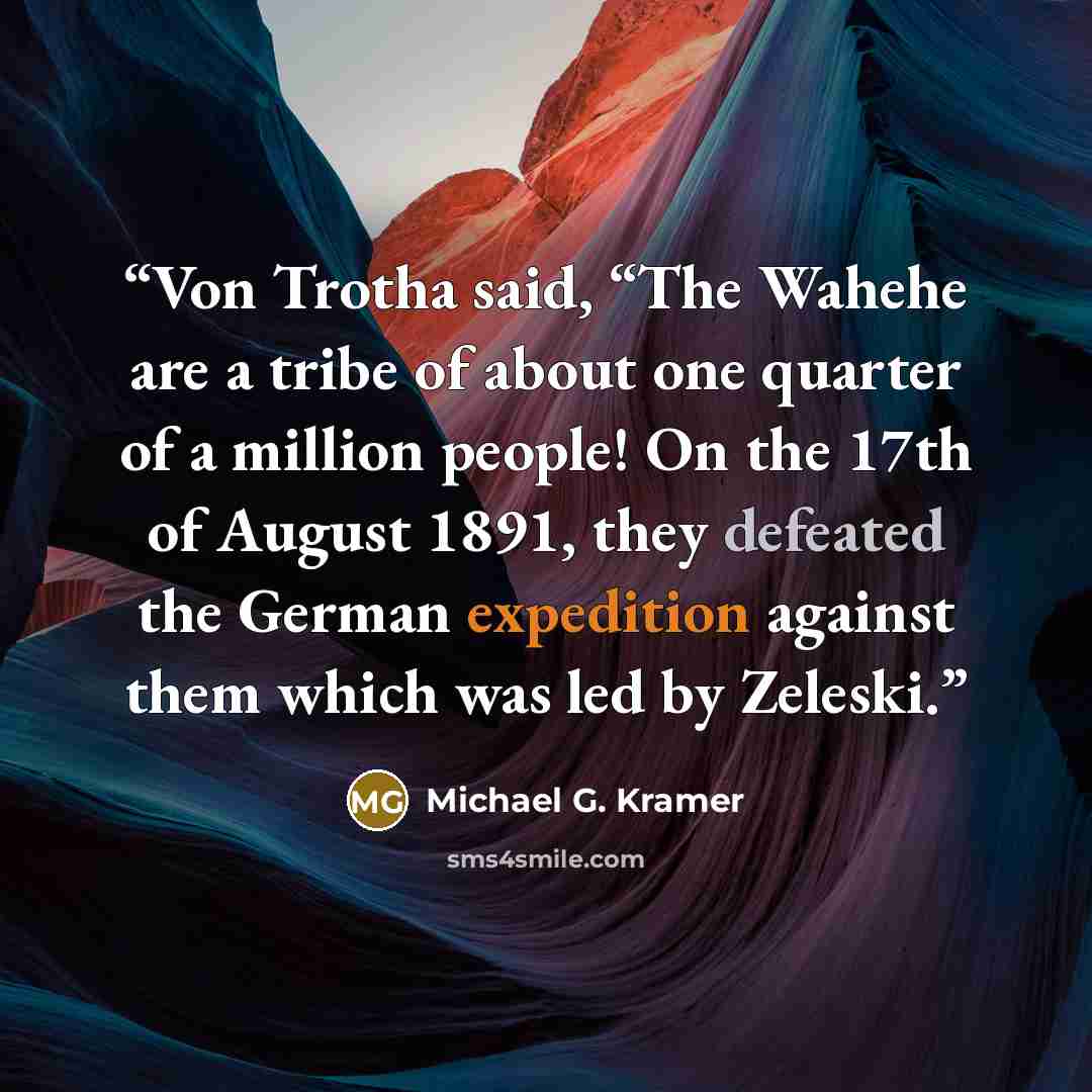 “Von Trotha said, “The Wahehe are a tribe of about one quarter of a million people! On the 17th of August 1891, they defeated the German expedition against them which was led by Zeleski.” quote by Michael G. Kramer