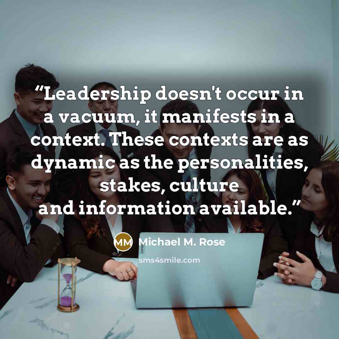 “Leadership doesn't occur in a vacuum, it manifests in a context. These contexts are as dynamic as the personalities, stakes, culture and information available.” quote by Michael M. Rose