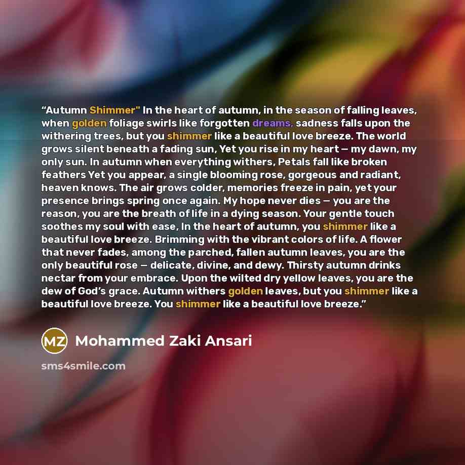 “Autumn Shimmer" In the heart of autumn, in the season of falling leaves, when golden foliage swirls like forgotten dreams, sadness falls upon the withering trees, but you shimmer like a beautiful love breeze. The world grows silent beneath a fading sun, Yet you rise in my heart — my dawn, my only…” quote by Mohammed Zaki Ansari