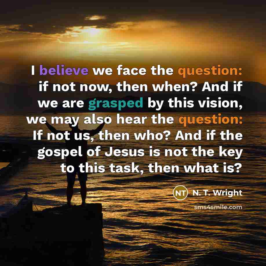 “I believe we face the question: if not now, then when? And if we are grasped by this vision, we may also hear the question: If not us, then who? And if the gospel of Jesus is not the key to this task, then what is?” quote by N. T. Wright