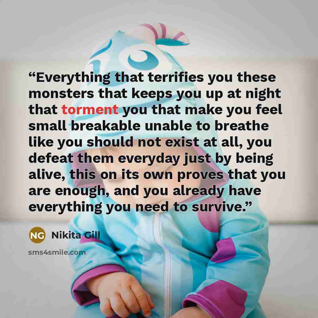 “Everything that terrifies you these monsters that keeps you up at night that torment you that make you feel small breakable unable to breathe like you should not exist at all, you defeat them everyday just by being alive, this on its own proves that you are enough, and you already have everything…” quote by Nikita Gill