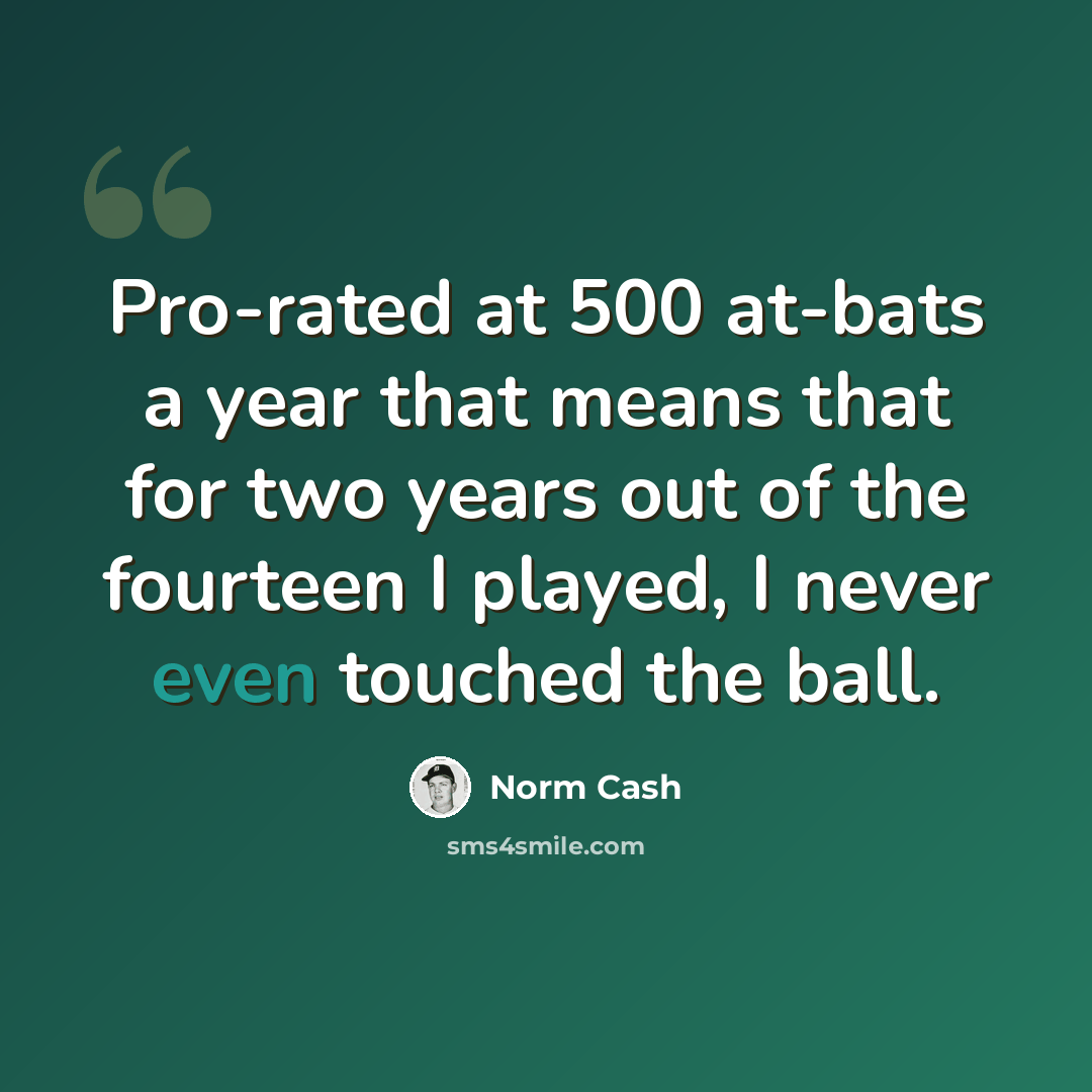 “Pro-rated at 500 at-bats a year that means that for two years out of the fourteen I played, I never even touched the ball.” quote by Norm Cash
