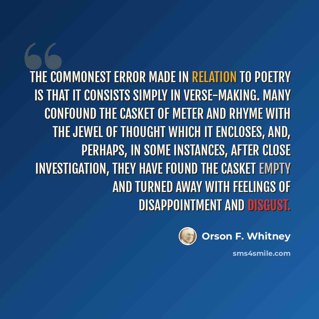 “The commonest error made in relation to poetry is that it consists simply in verse-making. Many confound the casket of meter and rhyme with the jewel of thought which it encloses, and, perhaps, in some instances, after close investigation, they have found the casket empty and turned away with…” quote by Orson F. Whitney
