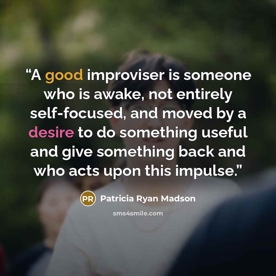 “A good improviser is someone who is awake, not entirely self-focused, and moved by a desire to do something useful and give something back and who acts upon this impulse.” quote by Patricia Ryan Madson