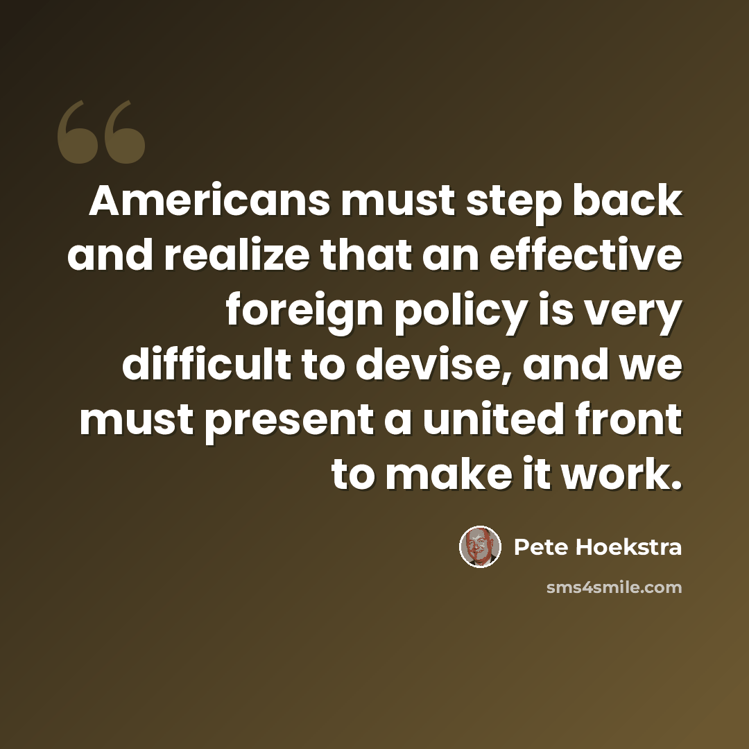 “Americans must step back and realize that an effective foreign policy is very difficult to devise, and we must present a united front to make it work.” quote by Pete Hoekstra