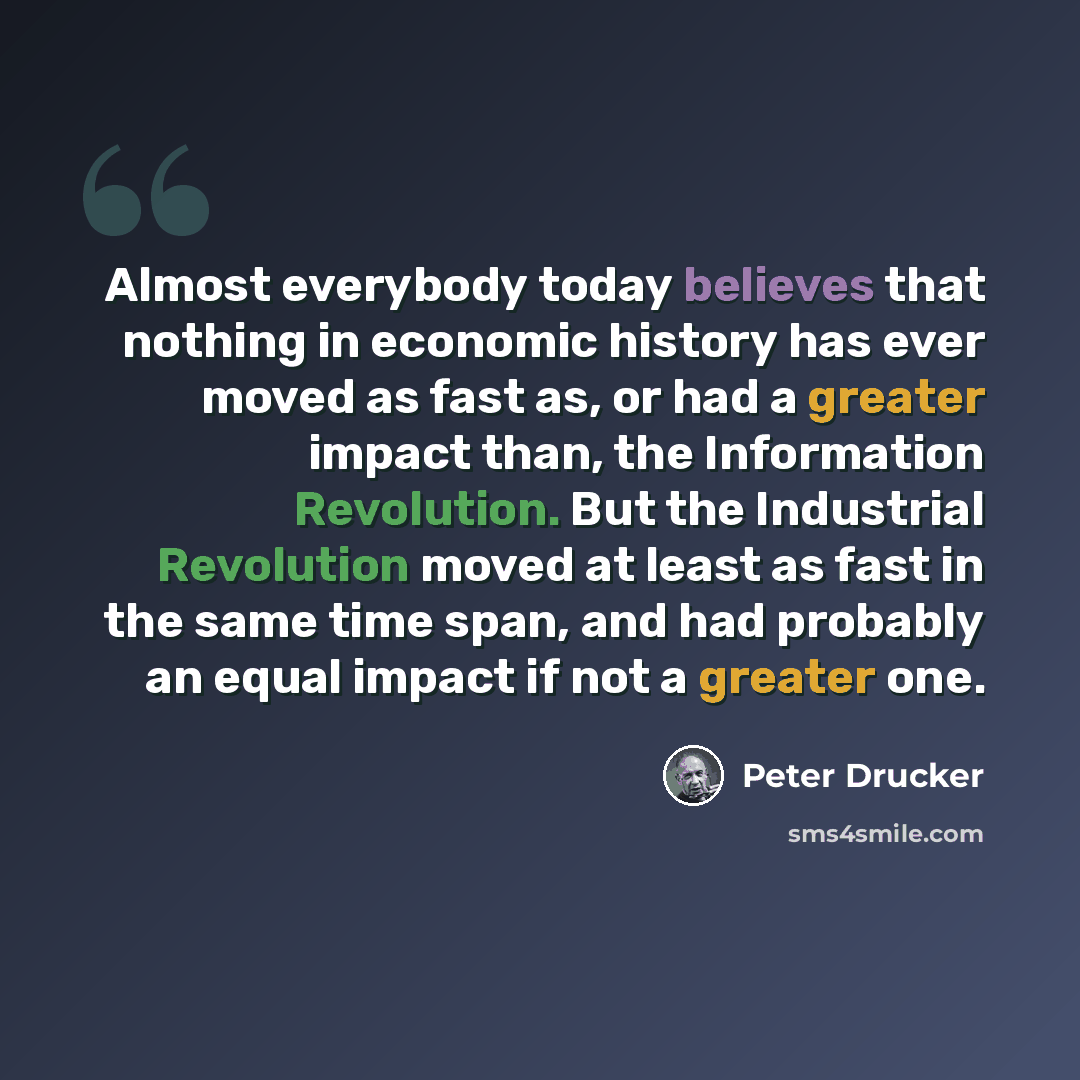 “Almost everybody today believes that nothing in economic history has ever moved as fast as, or had a greater impact than, the Information Revolution. But the Industrial Revolution moved at least as fast in the same time span, and had probably an equal impact if not a greater one.” quote by Peter Drucker