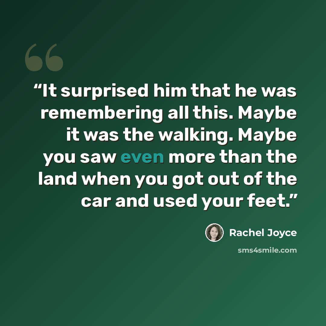 “It surprised him that he was remembering all this. Maybe it was the walking. Maybe you saw even more than the land when you got out of the car and used your feet.” quote by Rachel Joyce