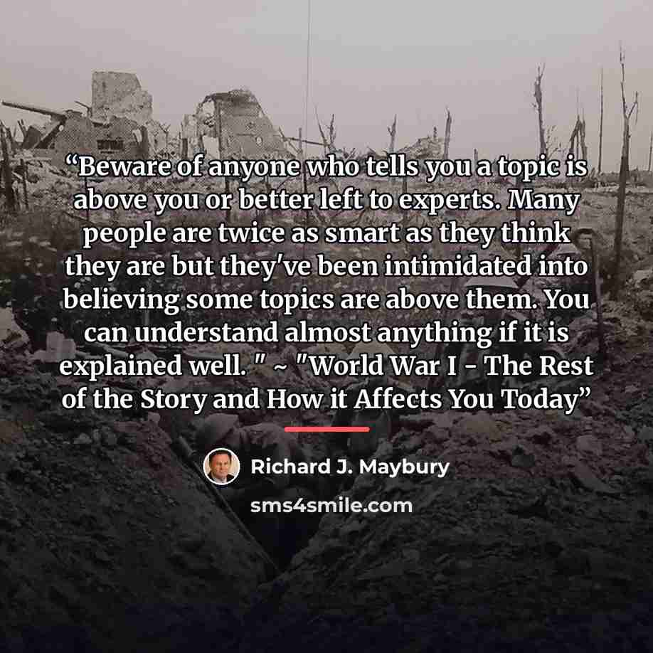 “Beware of anyone who tells you a topic is above you or better left to experts. Many people are twice as smart as they think they are but they've been intimidated into believing some topics are above them. You can understand almost anything if it is explained well. " ~ "World War I - The Rest of…” quote by Richard J. Maybury