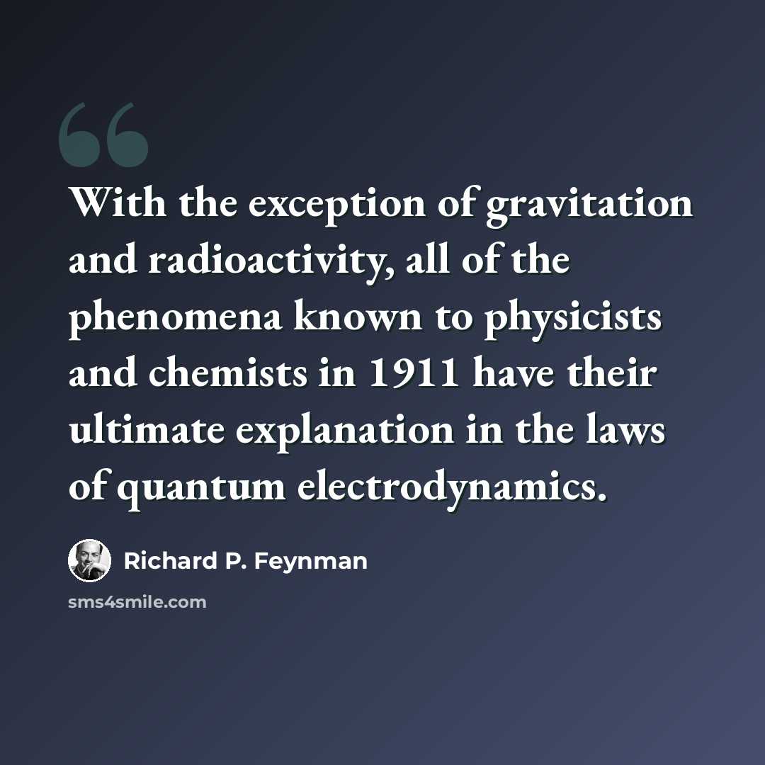 “With the exception of gravitation and radioactivity, all of the phenomena known to physicists and chemists in 1911 have their ultimate explanation in the laws of quantum electrodynamics.” quote by Richard P. Feynman