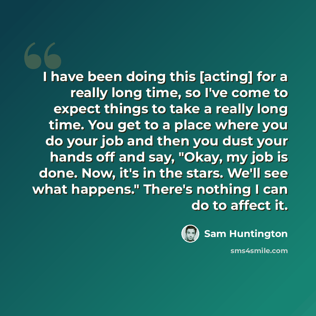 “I have been doing this [acting] for a really long time, so I've come to expect things to take a really long time. You get to a place where you do your job and then you dust your hands off and say, "Okay, my job is done. Now, it's in the stars. We'll see what happens." There's nothing I can do to…” quote by Sam Huntington