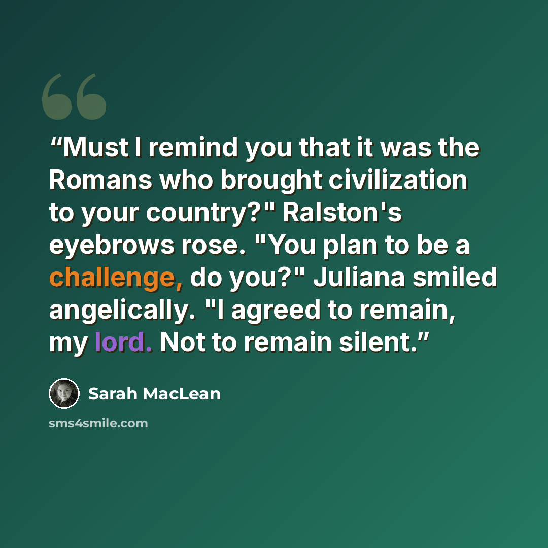 “Must I remind you that it was the Romans who brought civilization to your country?" Ralston's eyebrows rose. "You plan to be a challenge, do you?" Juliana smiled angelically. "I agreed to remain, my lord. Not to remain silent.” quote by Sarah MacLean
