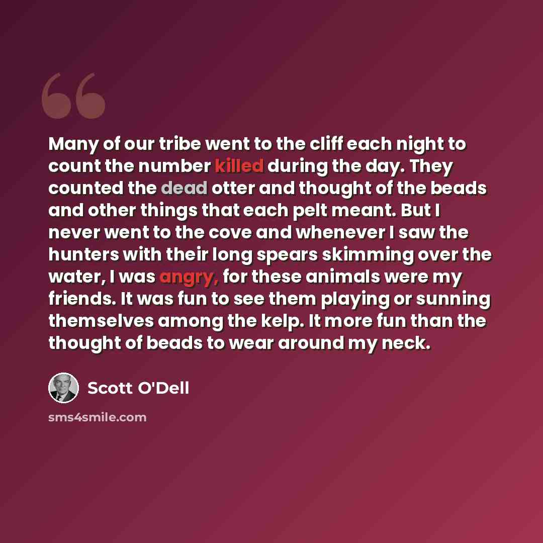 “Many of our tribe went to the cliff each night to count the number killed during the day. They counted the dead otter and thought of the beads and other things that each pelt meant. But I never went to the cove and whenever I saw the hunters with their long spears skimming over the water, I was…” quote by Scott O'Dell