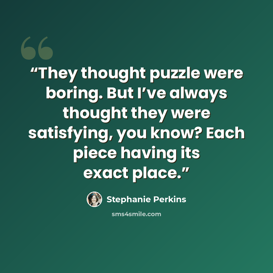 “They thought puzzle were boring. But I’ve always thought they were satisfying, you know? Each piece having its exact place.” quote by Stephanie Perkins
