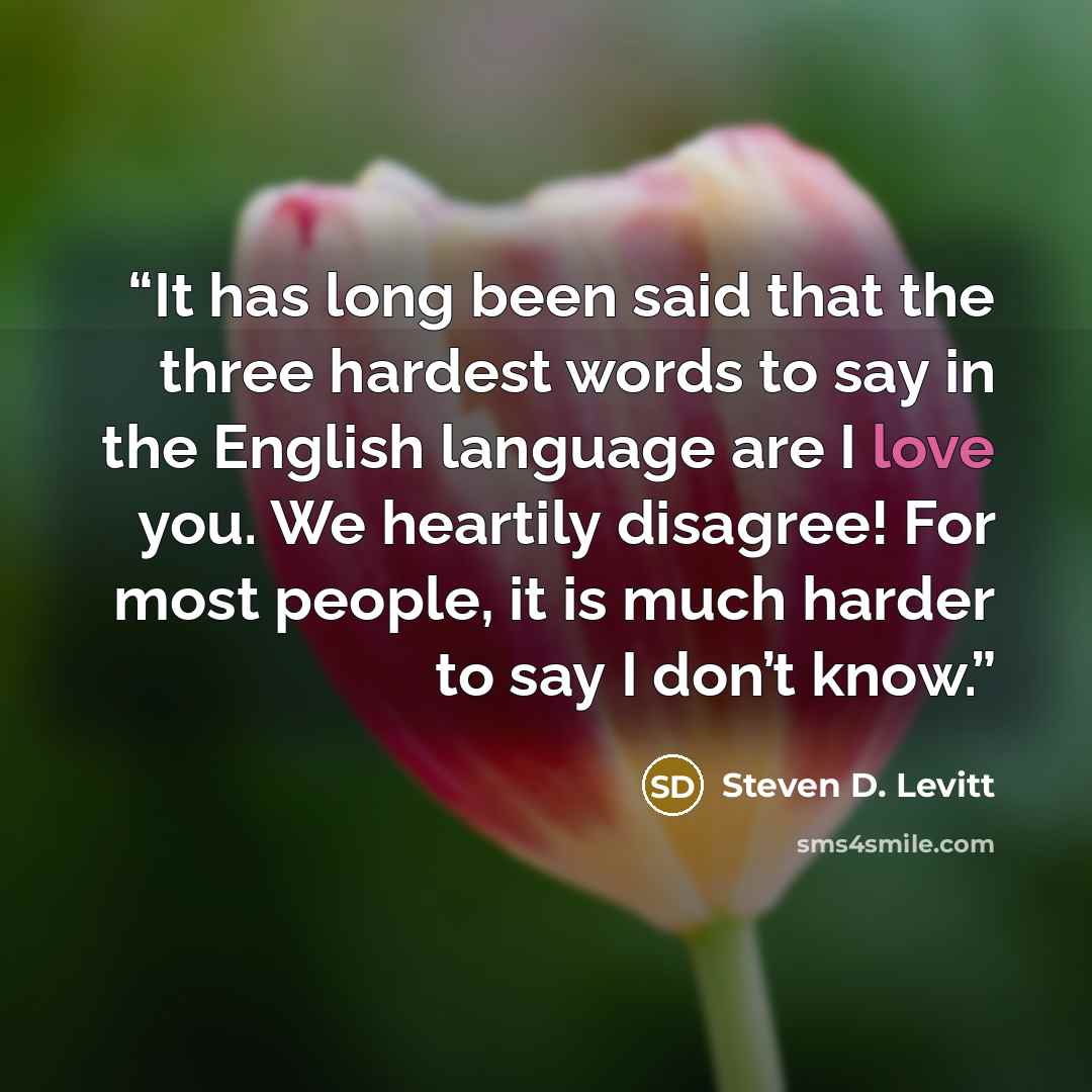 “It has long been said that the three hardest words to say in the English language are I love you. We heartily disagree! For most people, it is much harder to say I don’t know.” quote by Steven D. Levitt