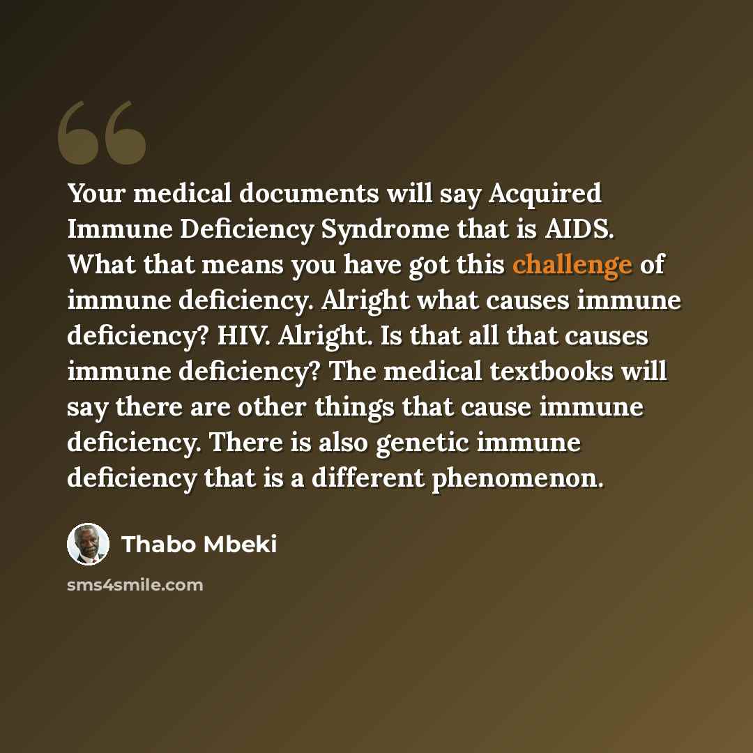 “Your medical documents will say Acquired Immune Deficiency Syndrome that is AIDS. What that means you have got this challenge of immune deficiency. Alright what causes immune deficiency? HIV. Alright. Is that all that causes immune deficiency? The medical textbooks will say there are other things…” quote by Thabo Mbeki