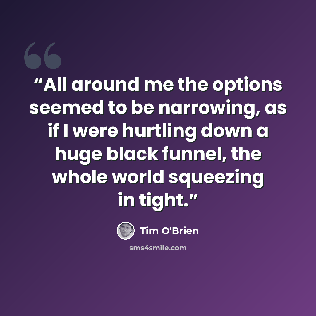 “All around me the options seemed to be narrowing, as if I were hurtling down a huge black funnel, the whole world squeezing in tight.” quote by Tim O'Brien