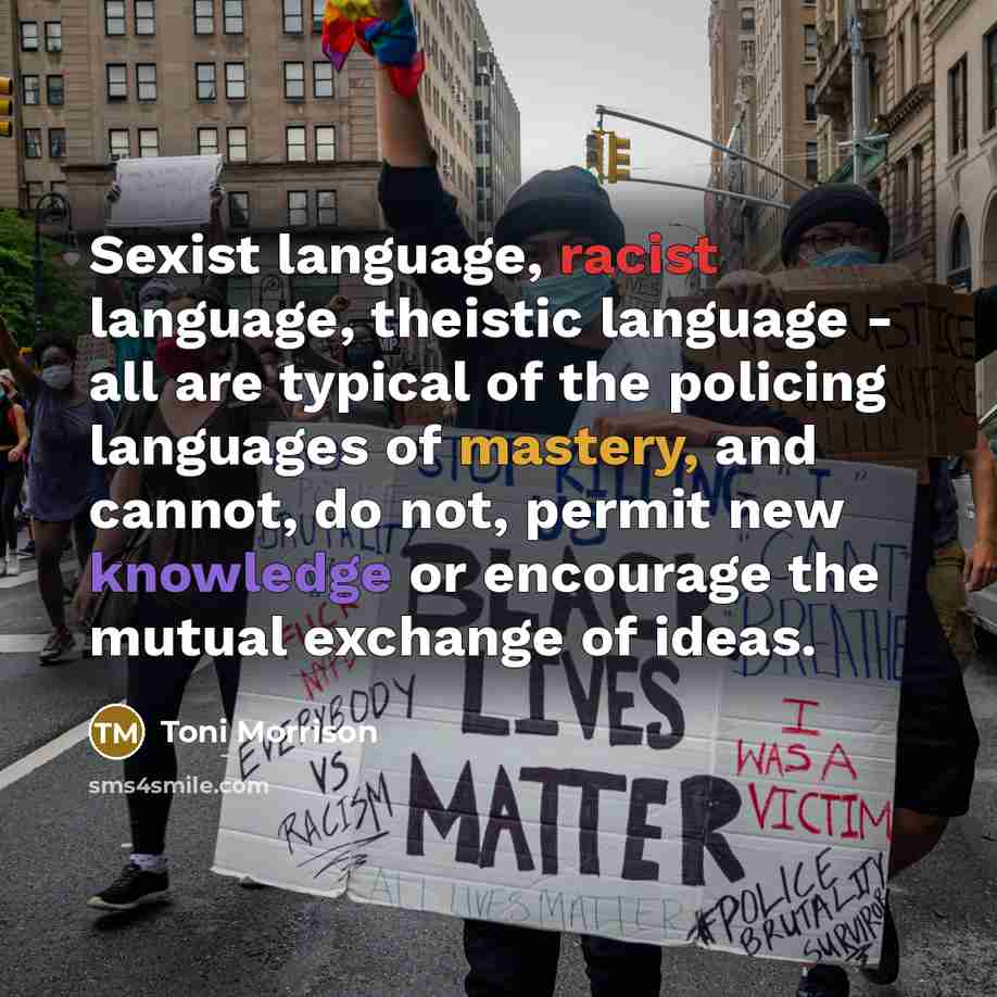 “Sexist language, racist language, theistic language - all are typical of the policing languages of mastery, and cannot, do not, permit new knowledge or encourage the mutual exchange of ideas.” quote by Toni Morrison