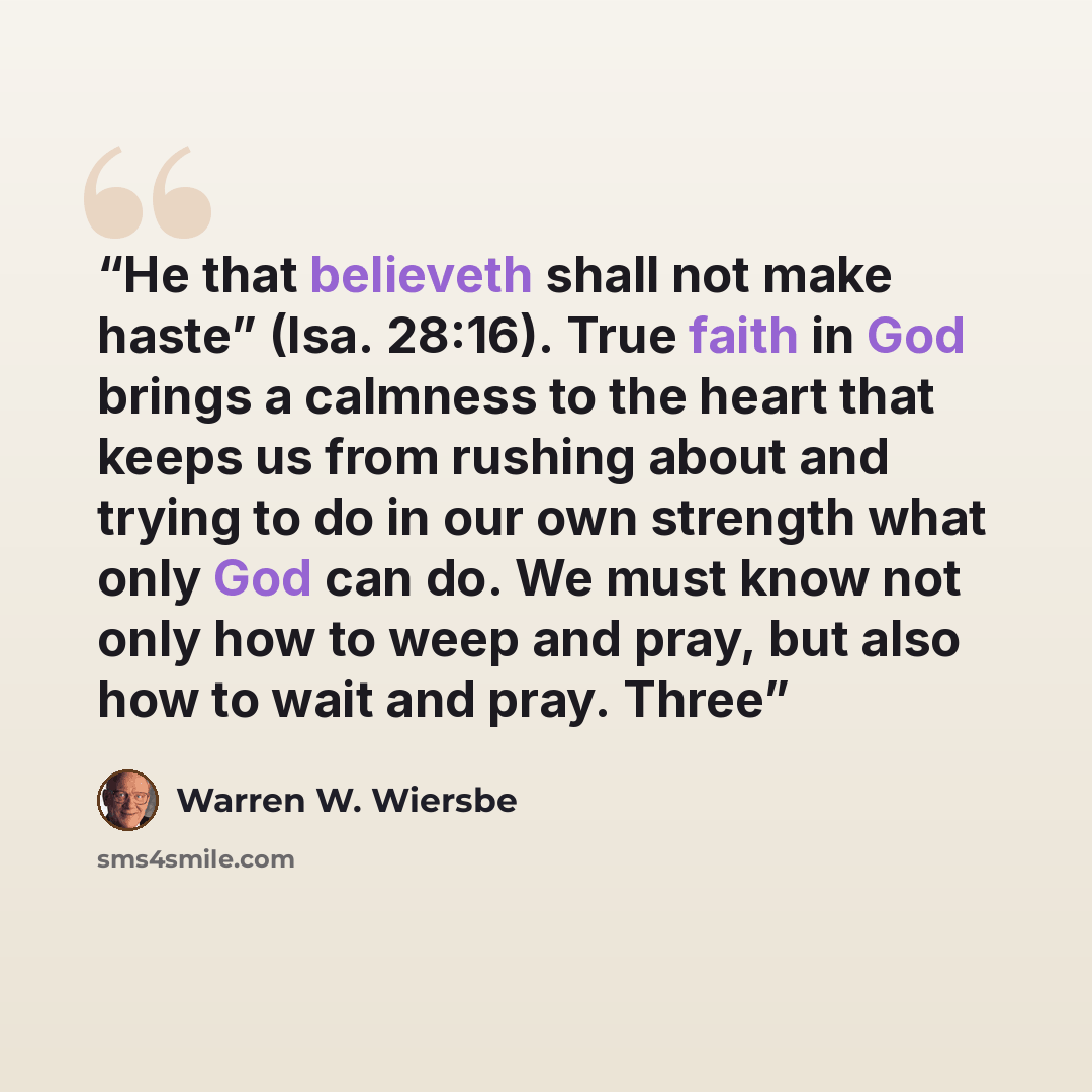 “He that believeth shall not make haste” (Isa. 28:16). True faith in God brings a calmness to the heart that keeps us from rushing about and trying to do in our own strength what only God can do. We must know not only how to weep and pray, but also how to wait and pray. Three” quote by Warren W. Wiersbe