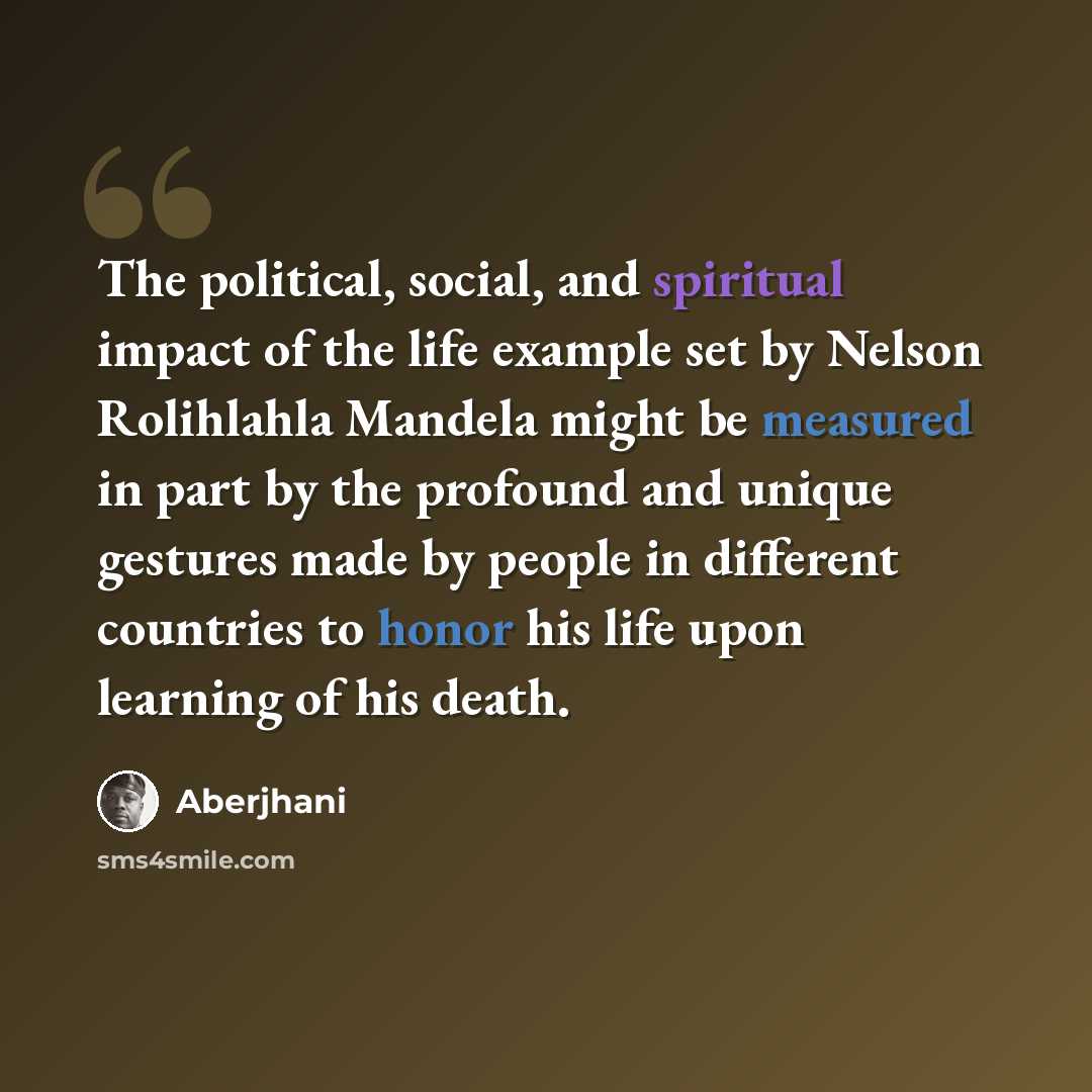 “The political, social, and spiritual impact of the life example set by Nelson Rolihlahla Mandela might be measured in part by the profound and unique gestures made by people in different countries to honor his life upon learning of his death.” quote by Aberjhani