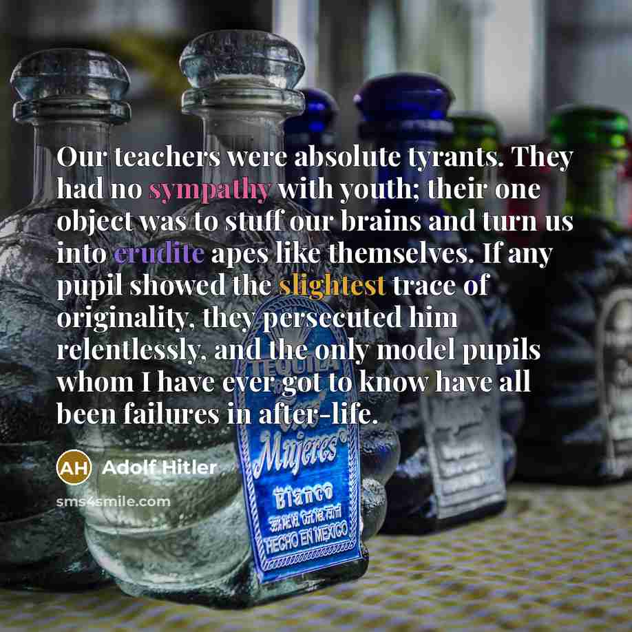 “Our teachers were absolute tyrants. They had no sympathy with youth; their one object was to stuff our brains and turn us into erudite apes like themselves. If any pupil showed the slightest trace of originality, they persecuted him relentlessly, and the only model pupils whom I have ever got to…” quote by Adolf Hitler