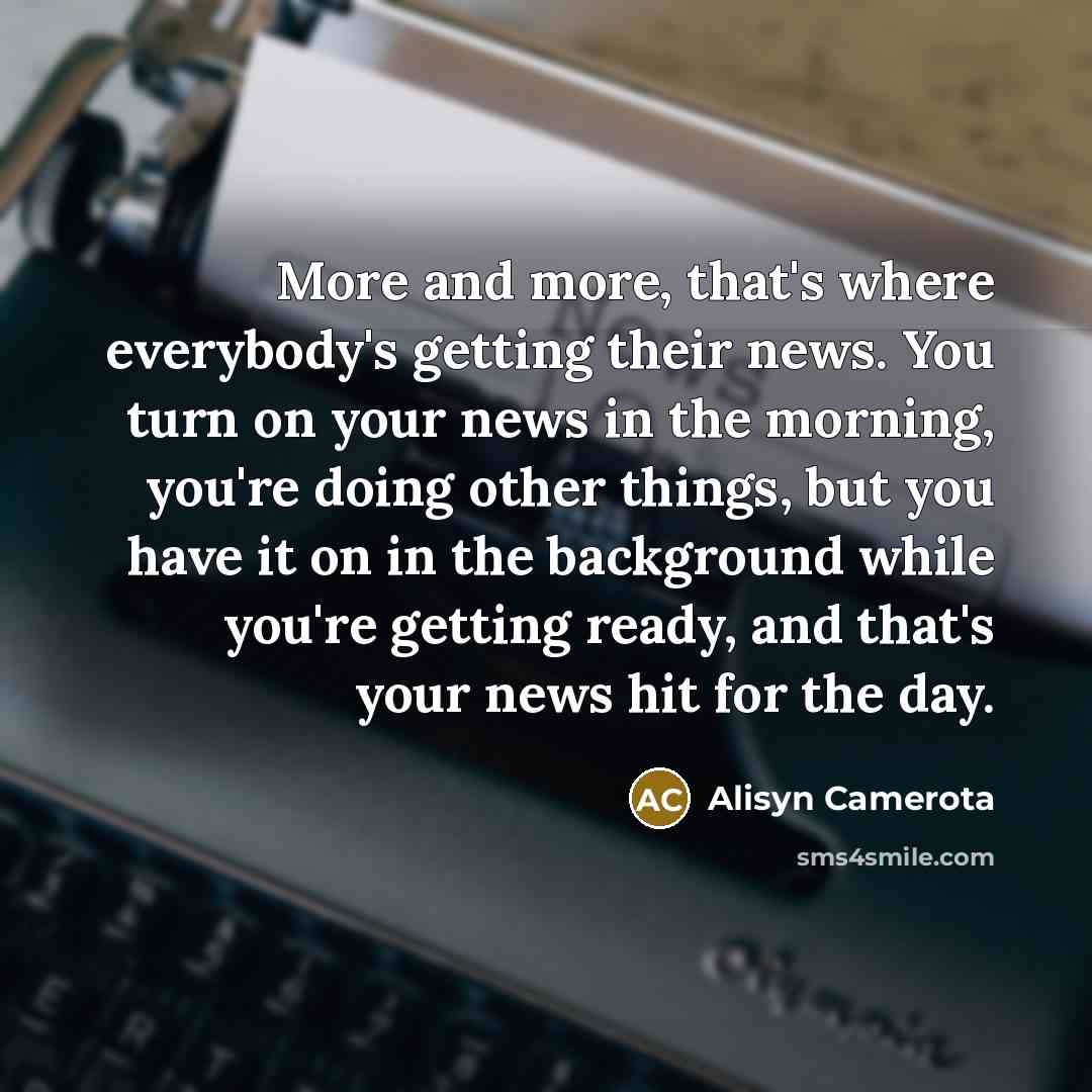 “More and more, that's where everybody's getting their news. You turn on your news in the morning, you're doing other things, but you have it on in the background while you're getting ready, and that's your news hit for the day.” quote by Alisyn Camerota