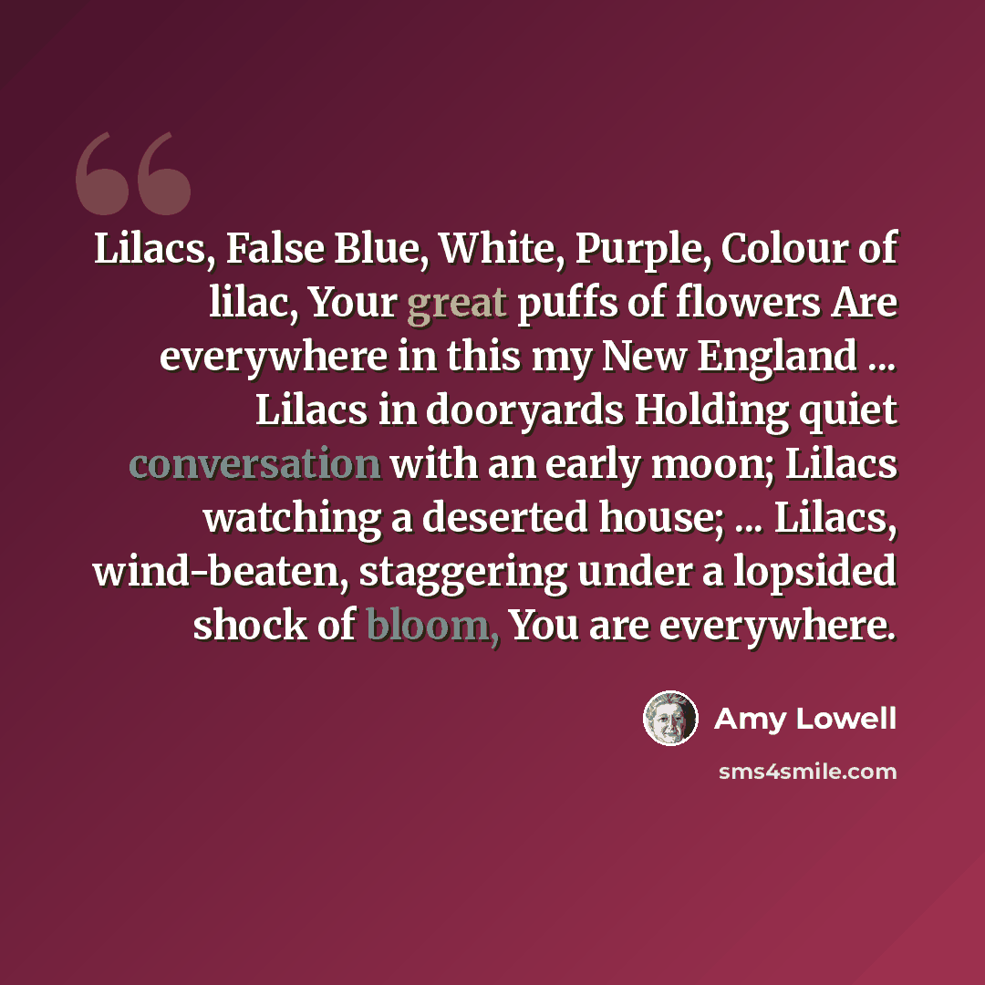 “Lilacs, False Blue, White, Purple, Colour of lilac, Your great puffs of flowers Are everywhere in this my New England ... Lilacs in dooryards Holding quiet conversation with an early moon; Lilacs watching a deserted house; ... Lilacs, wind-beaten, staggering under a lopsided shock of bloom, You…” quote by Amy Lowell