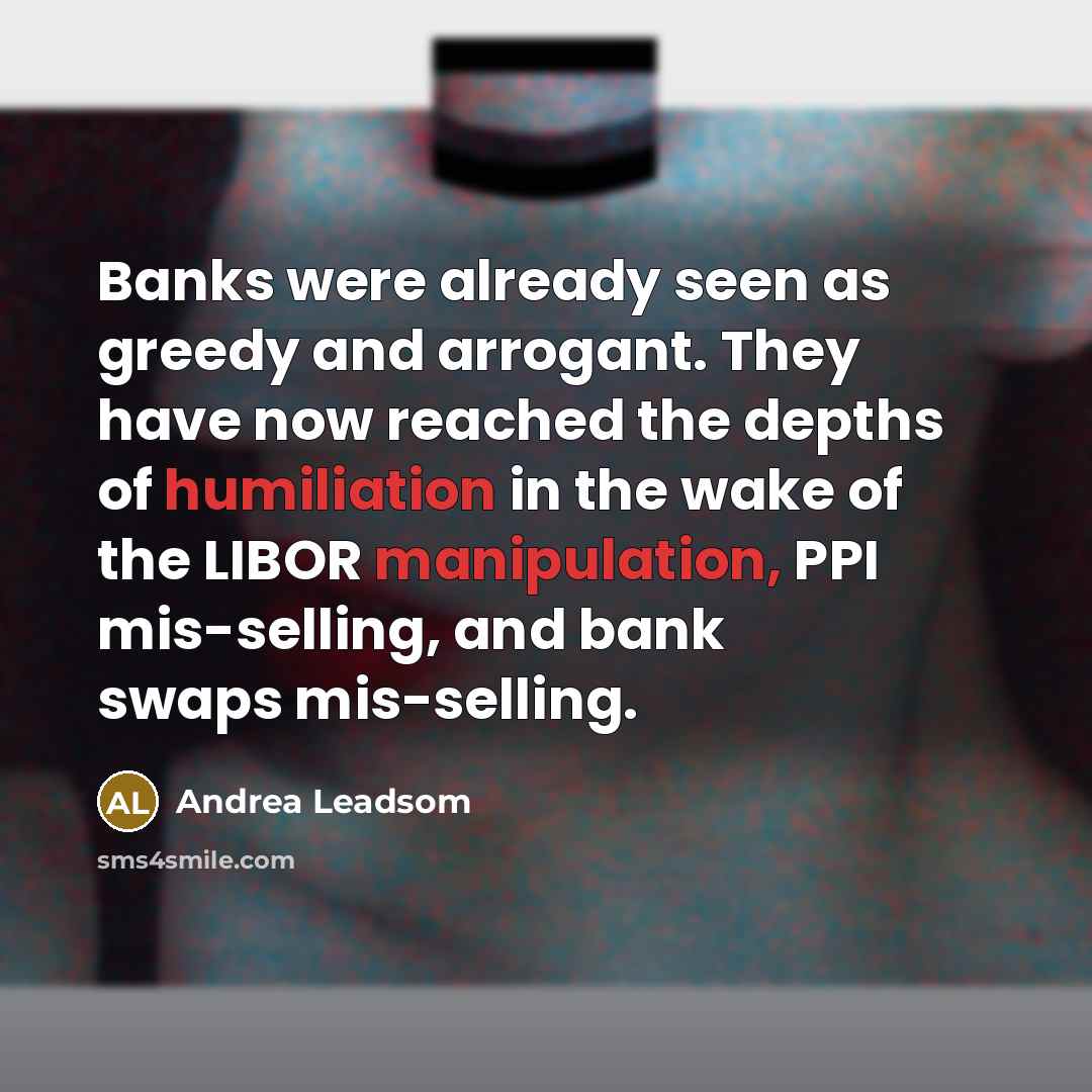 “Banks were already seen as greedy and arrogant. They have now reached the depths of humiliation in the wake of the LIBOR manipulation, PPI mis-selling, and bank swaps mis-selling.” quote by Andrea Leadsom
