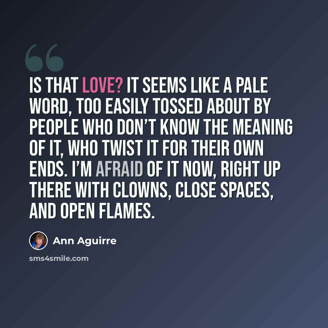 “Is that love? It seems like a pale word, too easily tossed about by people who don’t know the meaning of it, who twist it for their own ends. I’m afraid of it now, right up there with clowns, close spaces, and open flames.” quote by Ann Aguirre