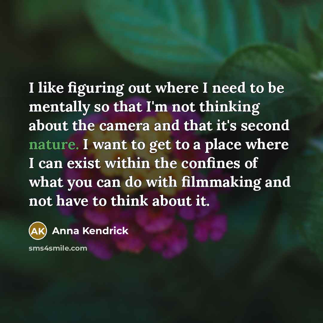 “I like figuring out where I need to be mentally so that I'm not thinking about the camera and that it's second nature. I want to get to a place where I can exist within the confines of what you can do with filmmaking and not have to think about it.” quote by Anna Kendrick