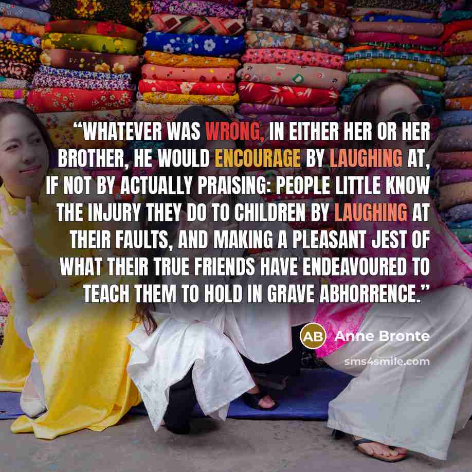 “Whatever was wrong, in either her or her brother, he would encourage by laughing at, if not by actually praising: people little know the injury they do to children by laughing at their faults, and making a pleasant jest of what their true friends have endeavoured to teach them to hold in grave…” quote by Anne Brontë