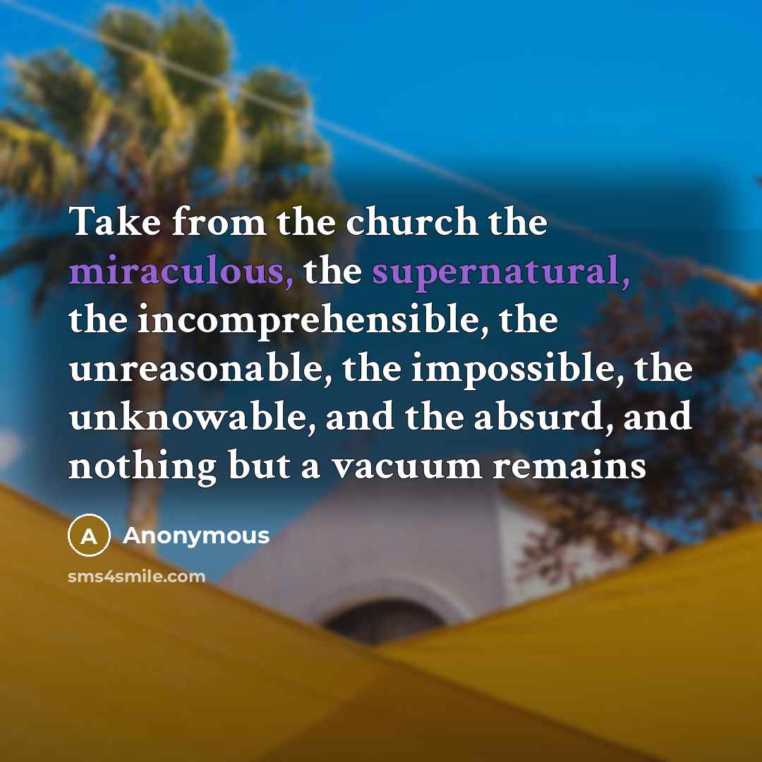 “Take from the church the miraculous, the supernatural, the incomprehensible, the unreasonable, the impossible, the unknowable, and the absurd, and nothing but a vacuum remains” quote by Anonymous
