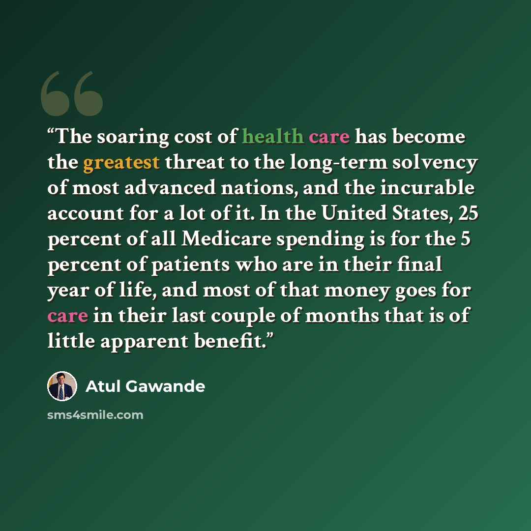 “The soaring cost of health care has become the greatest threat to the long-term solvency of most advanced nations, and the incurable account for a lot of it. In the United States, 25 percent of all Medicare spending is for the 5 percent of patients who are in their final year of life, and most of…” quote by Atul Gawande
