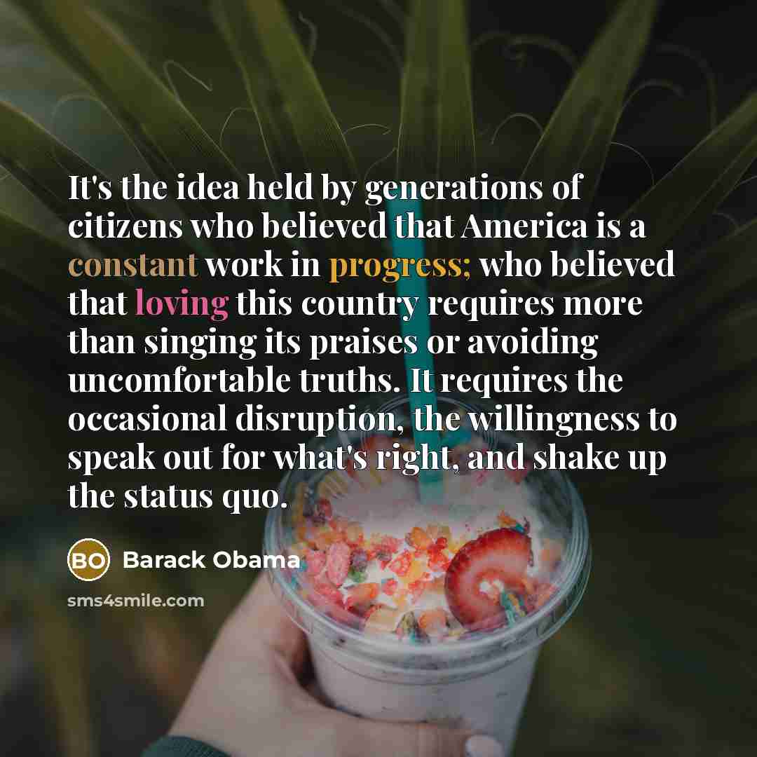 “It's the idea held by generations of citizens who believed that America is a constant work in progress; who believed that loving this country requires more than singing its praises or avoiding uncomfortable truths. It requires the occasional disruption, the willingness to speak out for what's…” quote by Barack Obama