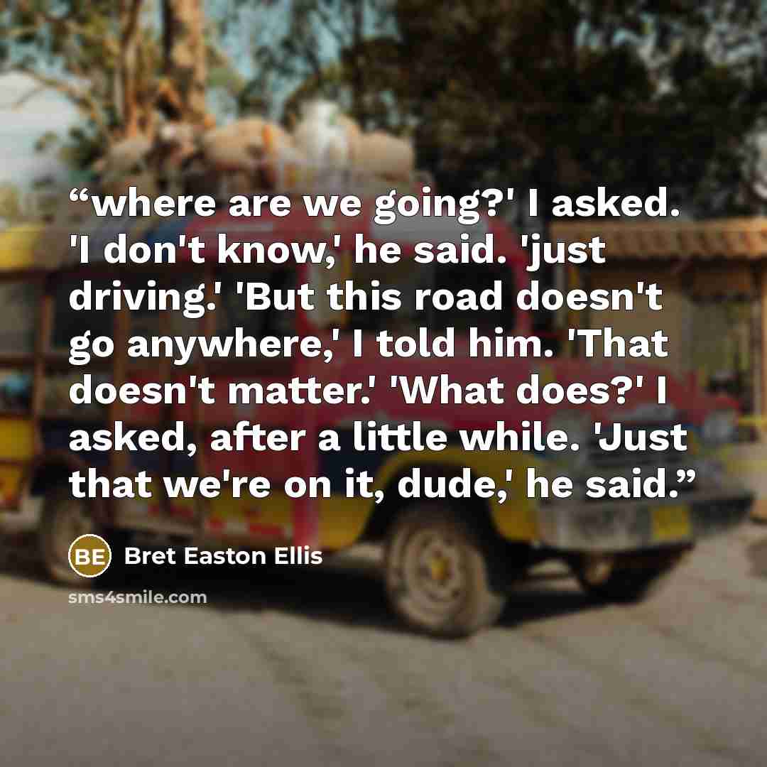 “where are we going?' I asked. 'I don't know,' he said. 'just driving.' 'But this road doesn't go anywhere,' I told him. 'That doesn't matter.' 'What does?' I asked, after a little while. 'Just that we're on it, dude,' he said.” quote by Bret Easton Ellis