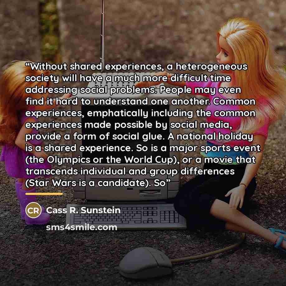 “Without shared experiences, a heterogeneous society will have a much more difficult time addressing social problems. People may even find it hard to understand one another. Common experiences, emphatically including the common experiences made possible by social media, provide a form of social…” quote by Cass R. Sunstein