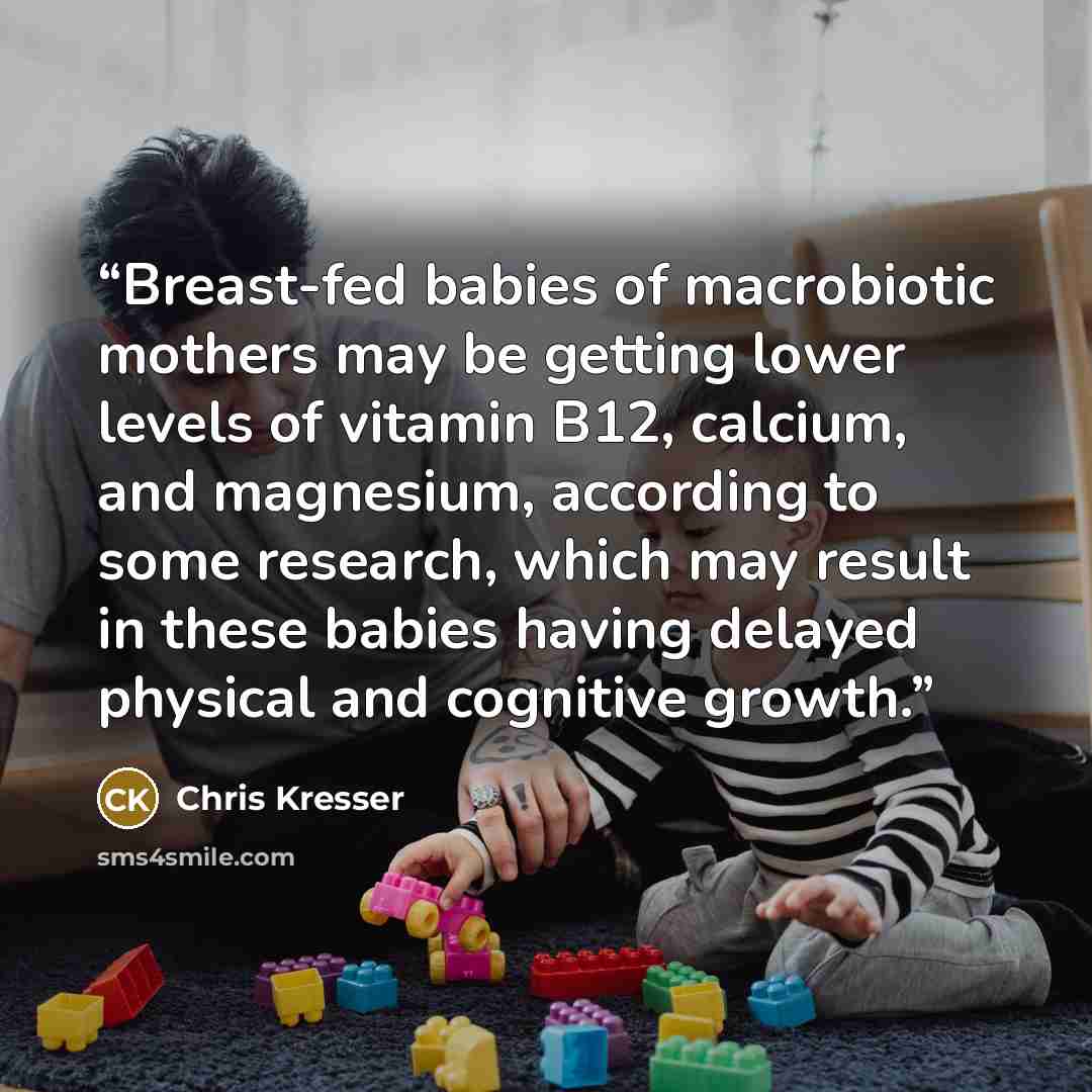 “Breast-fed babies of macrobiotic mothers may be getting lower levels of vitamin B12, calcium, and magnesium, according to some research, which may result in these babies having delayed physical and cognitive growth.” quote by Chris Kresser