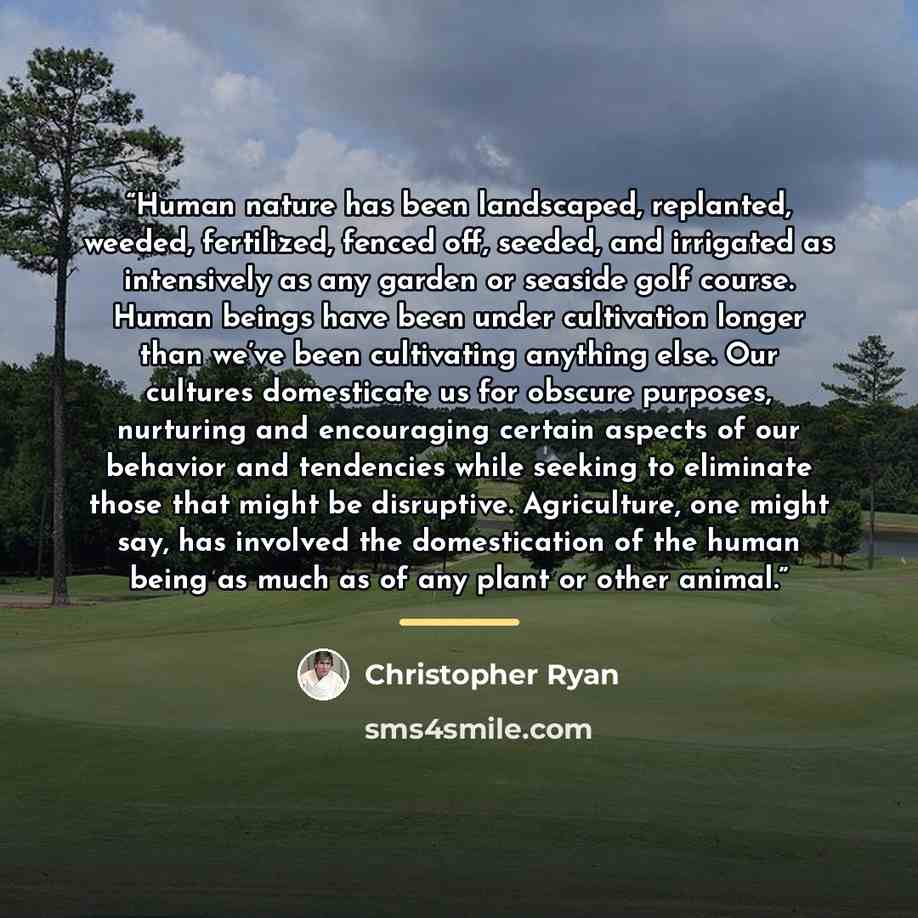 “Human nature has been landscaped, replanted, weeded, fertilized, fenced off, seeded, and irrigated as intensively as any garden or seaside golf course. Human beings have been under cultivation longer than we’ve been cultivating anything else. Our cultures domesticate us for obscure purposes…” quote by Christopher Ryan