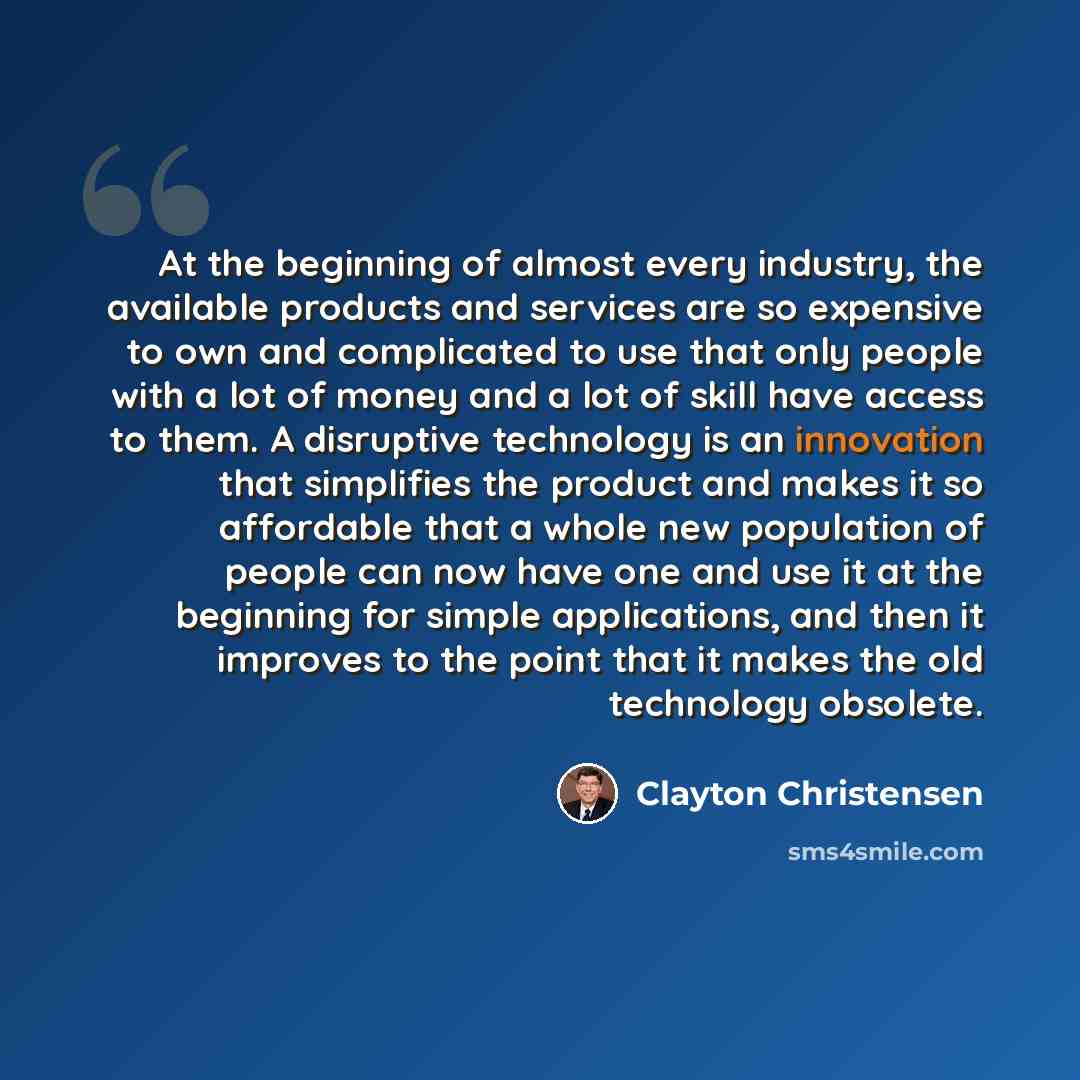 “At the beginning of almost every industry, the available products and services are so expensive to own and complicated to use that only people with a lot of money and a lot of skill have access to them. A disruptive technology is an innovation that simplifies the product and makes it so affordable…” quote by Clayton Christensen