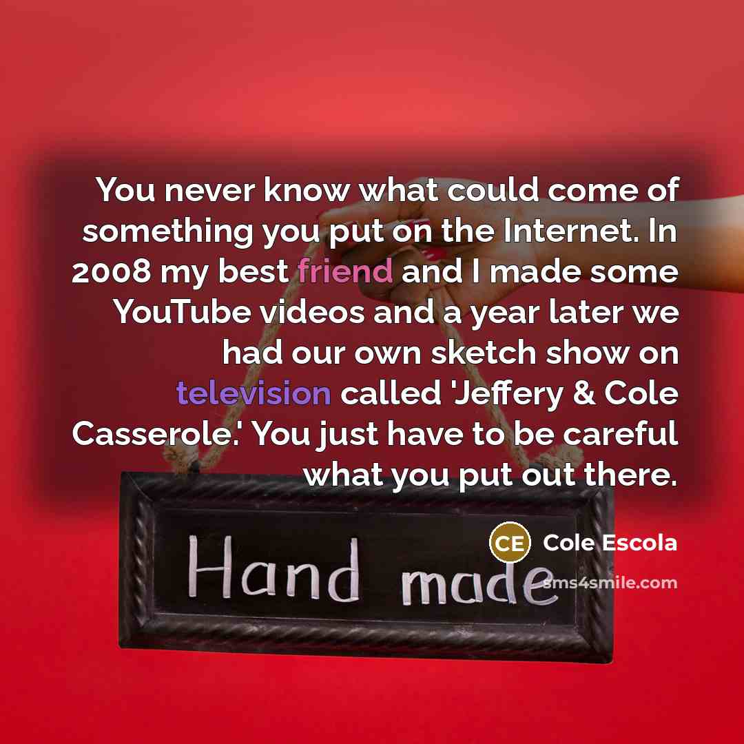 “You never know what could come of something you put on the Internet. In 2008 my best friend and I made some YouTube videos and a year later we had our own sketch show on television called 'Jeffery & Cole Casserole.' You just have to be careful what you put out there.” quote by Cole Escola