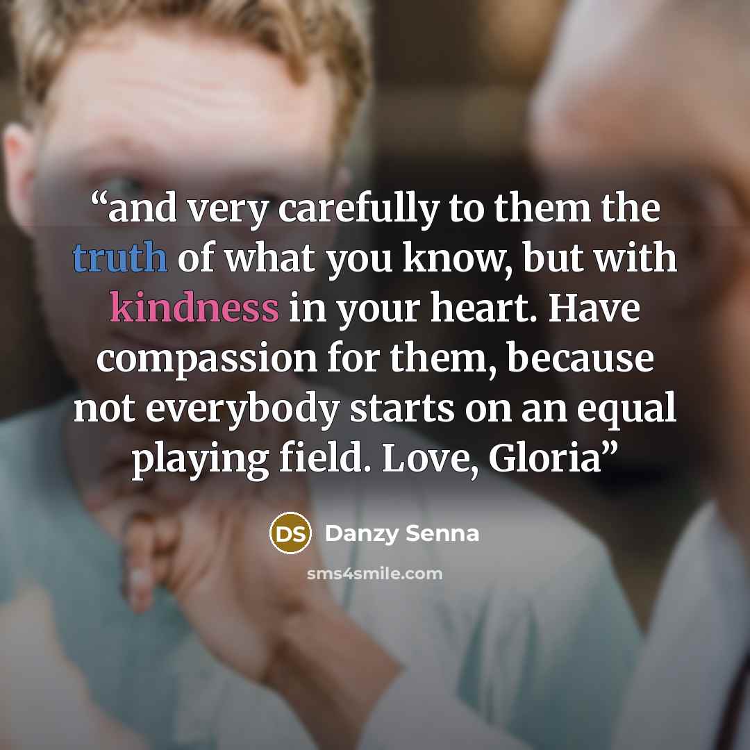 “and very carefully to them the truth of what you know, but with kindness in your heart. Have compassion for them, because not everybody starts on an equal playing field. Love, Gloria” quote by Danzy Senna
