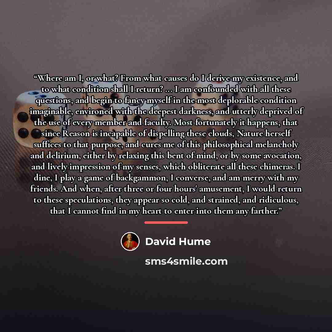 “Where am I, or what? From what causes do I derive my existence, and to what condition shall I return? ... I am confounded with all these questions, and begin to fancy myself in the most deplorable condition imaginable, environed with the deepest darkness, and utterly deprived of the use of every…” quote by David Hume
