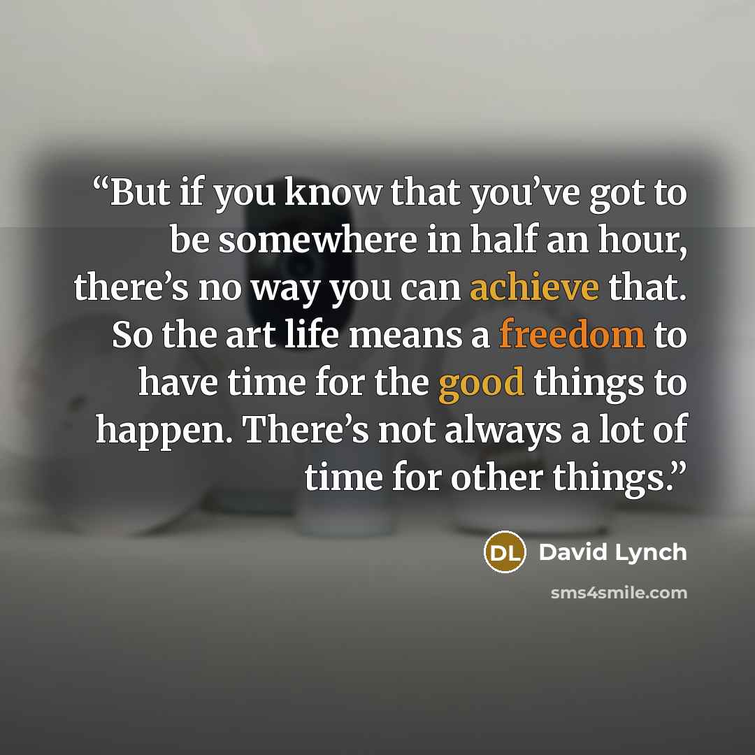 “But if you know that you’ve got to be somewhere in half an hour, there’s no way you can achieve that. So the art life means a freedom to have time for the good things to happen. There’s not always a lot of time for other things.” quote by David Lynch