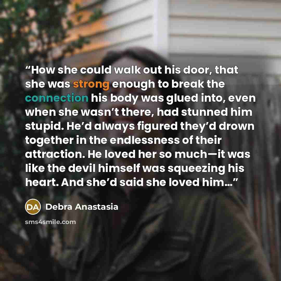 “How she could walk out his door, that she was strong enough to break the connection his body was glued into, even when she wasn’t there, had stunned him stupid. He’d always figured they’d drown together in the endlessness of their attraction. He loved her so much—it was like the devil himself was…” quote by Debra Anastasia