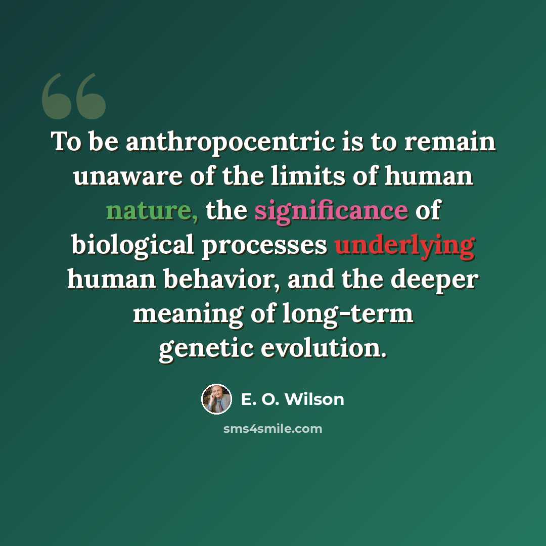 “To be anthropocentric is to remain unaware of the limits of human nature, the significance of biological processes underlying human behavior, and the deeper meaning of long-term genetic evolution.” quote by E. O. Wilson