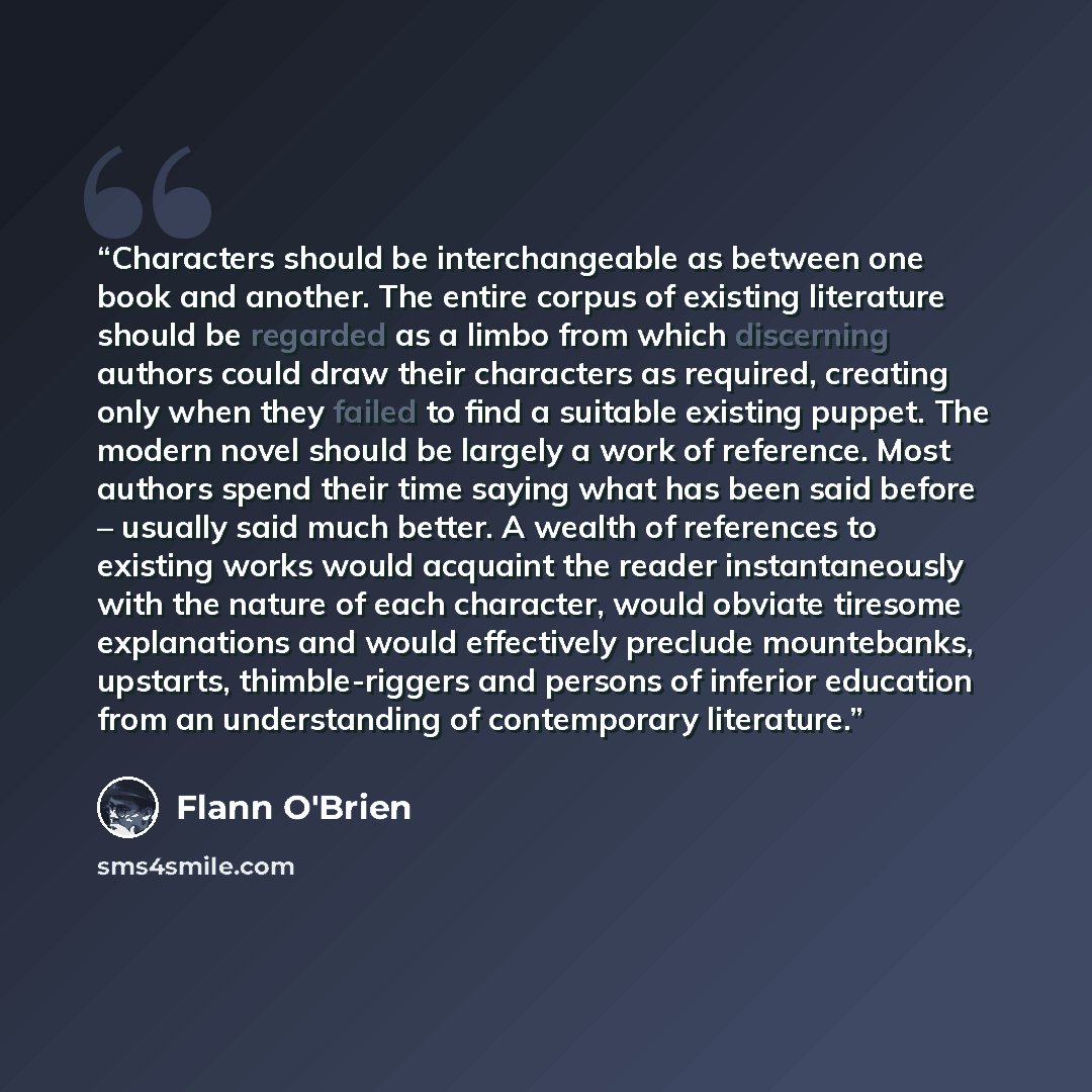 “Characters should be interchangeable as between one book and another. The entire corpus of existing literature should be regarded as a limbo from which discerning authors could draw their characters as required, creating only when they failed to find a suitable existing puppet. The modern novel…” quote by Flann O'Brien