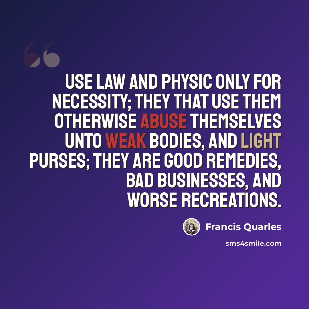 “Use law and physic only for necessity; they that use them otherwise abuse themselves unto weak bodies, and light purses; they are good remedies, bad businesses, and worse recreations.” quote by Francis Quarles