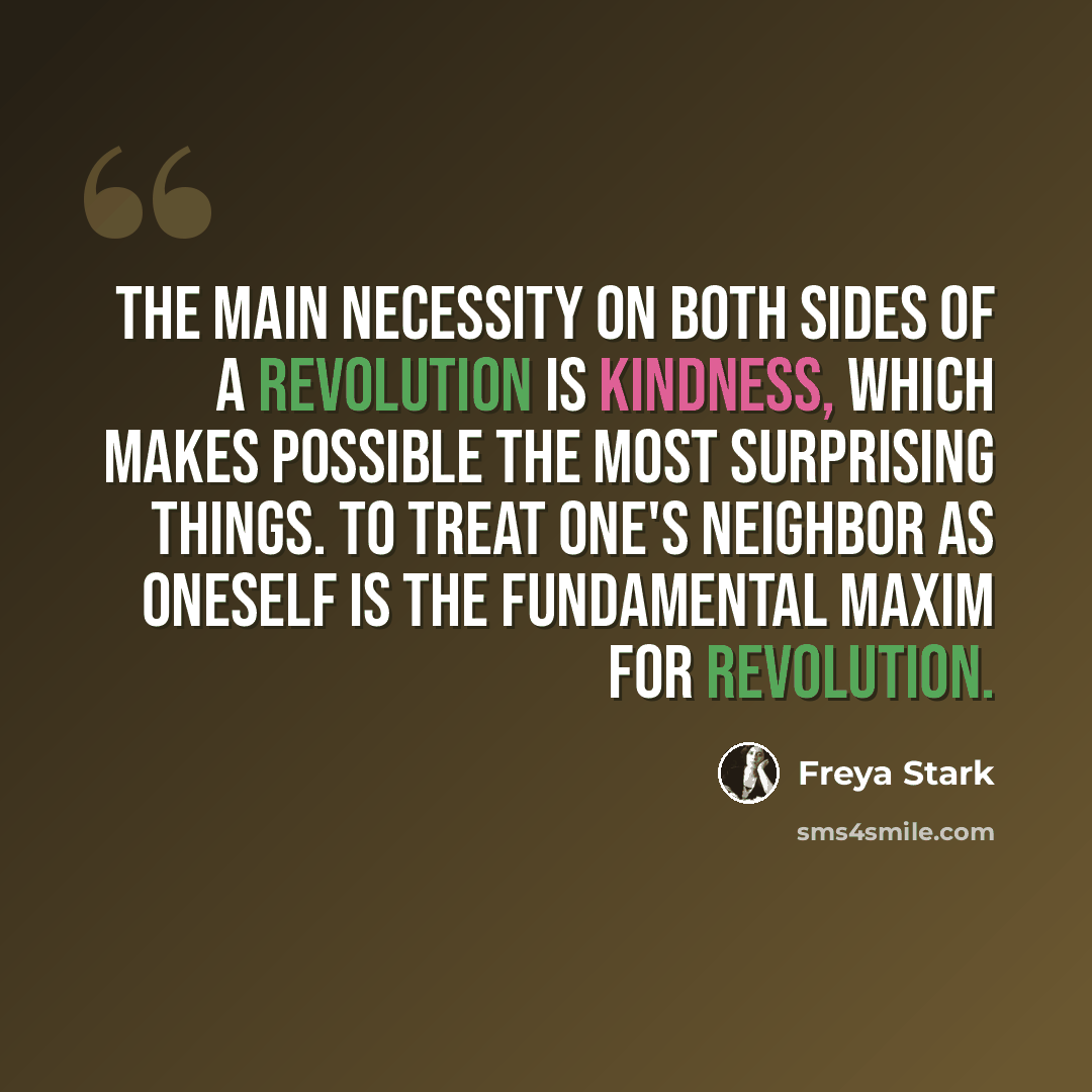 “the main necessity on both sides of a revolution is kindness, which makes possible the most surprising things. To treat one's neighbor as oneself is the fundamental maxim for revolution.” quote by Freya Stark