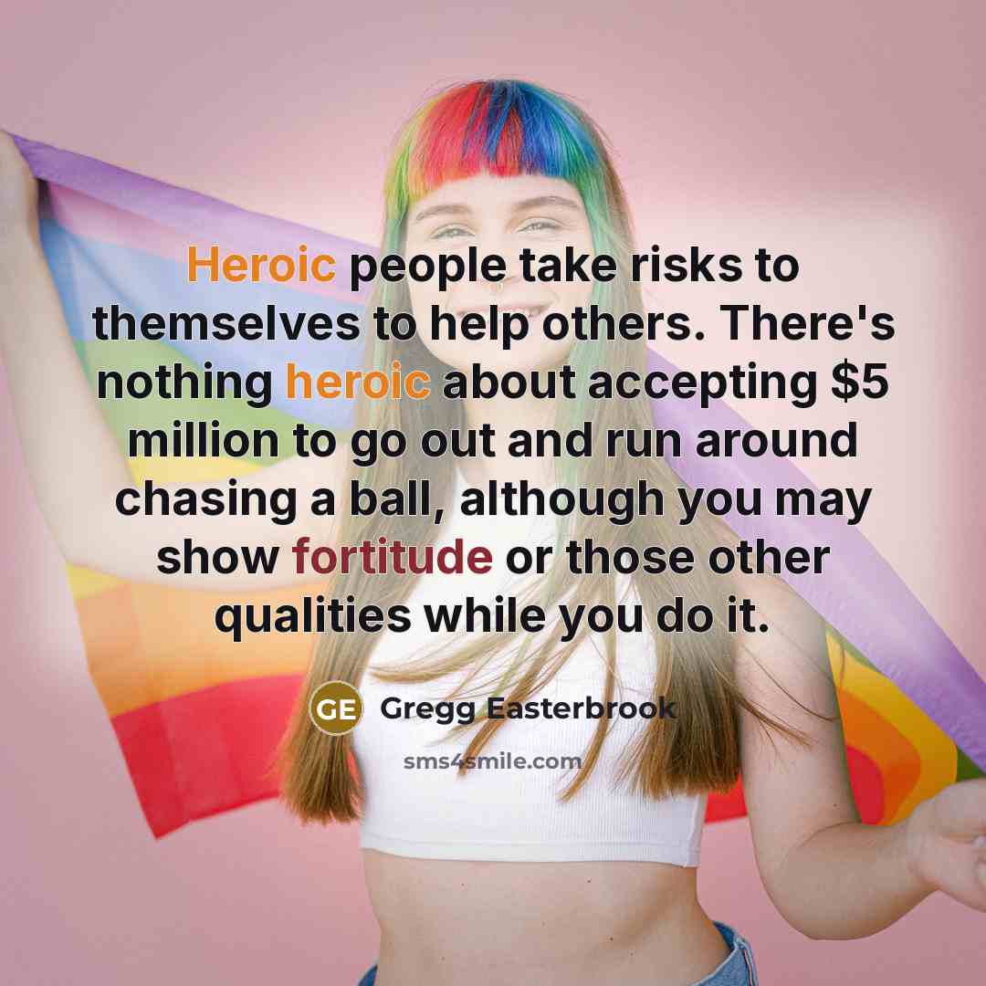 “Heroic people take risks to themselves to help others. There's nothing heroic about accepting $5 million to go out and run around chasing a ball, although you may show fortitude or those other qualities while you do it.” quote by Gregg Easterbrook