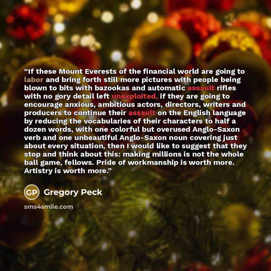 “If these Mount Everests of the financial world are going to labor and bring forth still more pictures with people being blown to bits with bazookas and automatic assault rifles with no gory detail left unexploited, if they are going to encourage anxious, ambitious actors, directors, writers and…” quote by Gregory Peck